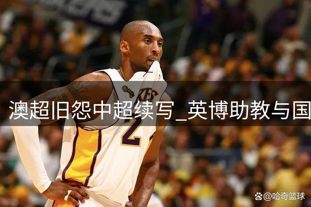 澳超旧怨中超续写 英博助教与国安主帅赛场冲突始末